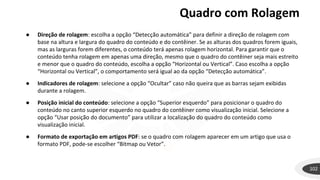 Quadro com Rolagem
102
● Direção de rolagem: escolha a opção “Detecção automática” para definir a direção de rolagem com
base na altura e largura do quadro do conteúdo e do contêiner. Se as alturas dos quadros forem iguais,
mas as larguras forem diferentes, o conteúdo terá apenas rolagem horizontal. Para garantir que o
conteúdo tenha rolagem em apenas uma direção, mesmo que o quadro do contêiner seja mais estreito
e menor que o quadro do conteúdo, escolha a opção “Horizontal ou Vertical”. Caso escolha a opção
“Horizontal ou Vertical”, o comportamento será igual ao da opção “Detecção automática”.
● Indicadores de rolagem: selecione a opção “Ocultar” caso não queira que as barras sejam exibidas
durante a rolagem.
● Posição inicial do conteúdo: selecione a opção “Superior esquerdo” para posicionar o quadro do
conteúdo no canto superior esquerdo no quadro do contêiner como visualização inicial. Selecione a
opção “Usar posição do documento” para utilizar a localização do quadro do conteúdo como
visualização inicial.
● Formato de exportação em artigos PDF: se o quadro com rolagem aparecer em um artigo que usa o
formato PDF, pode-se escolher “Bitmap ou Vetor”.
 