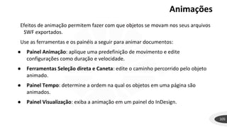 Animações
105
Efeitos de animação permitem fazer com que objetos se movam nos seus arquivos
SWF exportados.
Use as ferramentas e os painéis a seguir para animar documentos:
● Painel Animação: aplique uma predefinição de movimento e edite
configurações como duração e velocidade.
● Ferramentas Seleção direta e Caneta: edite o caminho percorrido pelo objeto
animado.
● Painel Tempo: determine a ordem na qual os objetos em uma página são
animados.
● Painel Visualização: exiba a animação em um painel do InDesign.
 