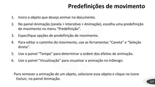 Predefinições de movimento
107
1. Insira o objeto que deseja animar no documento.
2. No painel Animação (Janela > Interativo > Animação), escolha uma predefinição
de movimento no menu “Predefinição”.
3. Especifique opções de predefinição de movimento.
4. Para editar o caminho do movimento, use as ferramentas “Caneta” e “Seleção
direta”.
5. Use o painel “Tempo” para determinar a ordem dos efeitos de animação.
6. Use o painel “Visualização” para visualizar a animação no InDesign.
Para remover a animação de um objeto, selecione esse objeto e clique no ícone
Excluir, no painel Animação.
 