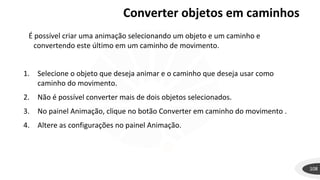 Converter objetos em caminhos
108
É possível criar uma animação selecionando um objeto e um caminho e
convertendo este último em um caminho de movimento.
1. Selecione o objeto que deseja animar e o caminho que deseja usar como
caminho do movimento.
2. Não é possível converter mais de dois objetos selecionados.
3. No painel Animação, clique no botão Converter em caminho do movimento .
4. Altere as configurações no painel Animação.
 