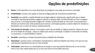Opções de predefinições
110
● Nome: é útil especificar um nome descritivo ao configurar uma ação que aciona a animação.
● Predefinição: escolha uma opção na lista de configurações de movimento predefinidas.
● Evento(s): por padrão, a opção Ativado ao carregar página é selecionada, significando que o objeto
animado é reproduzido quando a página é aberta no arquivo SWF. Escolha Ativado ao clicar na página
para acionar a animação quando a página for clicada. Escolha Ativado ao clicar (por conta própria) ou
Ativado ao inverter (por conta própria) para acionar a animação quando o próprio objeto for clicado ou
focalizado com o cursor do mouse, respectivamente.
● Criar botão de ativação: acionar a animação a partir de um botão ou objeto existente. Depois de clicar
em Criar botão de ativação , clique no objeto que aciona a animação. O objeto é convertido em botão,
se necessário, e o painel Botões é aberto.
● Duração: especifique o tempo necessário para a exibição da animação.
● Reproduzir: quantas vezes a animação é reproduzida ou selecione Repetir para fazer com que ela seja
reproduzida repetidamente até ser interrompida.
● Velocidade: determinar se a velocidade da animação é uma taxa estável (Nenhuma), se ela começa
lenta e fica mais rápida (Atenuar) ou se fica mais lenta no final (Não atenuar).
 