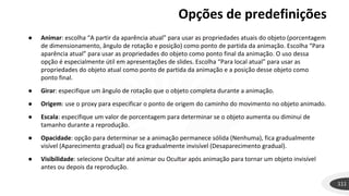 Opções de predefinições
111
● Animar: escolha “A partir da aparência atual” para usar as propriedades atuais do objeto (porcentagem
de dimensionamento, ângulo de rotação e posição) como ponto de partida da animação. Escolha “Para
aparência atual” para usar as propriedades do objeto como ponto final da animação. O uso dessa
opção é especialmente útil em apresentações de slides. Escolha “Para local atual” para usar as
propriedades do objeto atual como ponto de partida da animação e a posição desse objeto como
ponto final.
● Girar: especifique um ângulo de rotação que o objeto completa durante a animação.
● Origem: use o proxy para especificar o ponto de origem do caminho do movimento no objeto animado.
● Escala: especifique um valor de porcentagem para determinar se o objeto aumenta ou diminui de
tamanho durante a reprodução.
● Opacidade: opção para determinar se a animação permanece sólida (Nenhuma), fica gradualmente
visível (Aparecimento gradual) ou fica gradualmente invisível (Desaparecimento gradual).
● Visibilidade: selecione Ocultar até animar ou Ocultar após animação para tornar um objeto invisível
antes ou depois da reprodução.
 