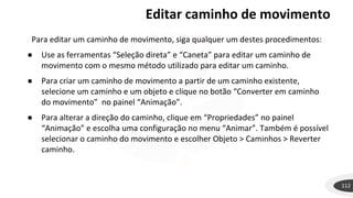 Editar caminho de movimento
112
Para editar um caminho de movimento, siga qualquer um destes procedimentos:
● Use as ferramentas “Seleção direta” e “Caneta” para editar um caminho de
movimento com o mesmo método utilizado para editar um caminho.
● Para criar um caminho de movimento a partir de um caminho existente,
selecione um caminho e um objeto e clique no botão “Converter em caminho
do movimento” no painel “Animação”.
● Para alterar a direção do caminho, clique em “Propriedades” no painel
“Animação” e escolha uma configuração no menu “Animar”. Também é possível
selecionar o caminho do movimento e escolher Objeto > Caminhos > Reverter
caminho.
 