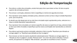 Edição de Temporização
115
● Para alterar a ordem das animações, arraste itens para cima e para baixo na lista. Os itens na parte
superior são animados primeiro.
● Para atrasar a animação, selecione o item e especifique o número de segundos de atraso.
● Para reproduzir vários objetos animados juntos, selecione os itens na lista e clique no botão Reproduzir
junto para vinculá-los.
● Se decidir que não deseja que um ou mais itens vinculados sejam reproduzidos juntos, selecione-os e
clique no botão Reproduzir separadamente .
● Para reproduzir itens vinculados um número específico de vezes ou repeti-los em loop, selecione todos
os itens que estão vinculados e especifique quantas vezes as animações são reproduzidas ou selecione
Repetir.
● Para alterar qual evento aciona a animação, selecione o item e escolha “Reatribuir para Ativado ao
carregar página” ou “Reatribuir para Ativado ao clicar na página”.
● Para remover um item do evento atualmente selecionado (como “Ativado ao carregar página” ou
“Ativado ao clicar na página”), escolha “Remover item”. Se o item não estiver atribuído a nenhum
evento, ele aparecerá na categoria “Não atribuído”, que pode ser escolhida no menu “Evento”.
 