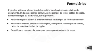 Formulários
117
É possível adicionar elementos de formulário simples dentro das páginas de
documento. Os tipos de campo comuns, como campos de texto, botões de opção,
caixas de seleção ou assinaturas, são suportados.
● Adicione traçados sólidos e preenchimentos aos campos de formulário de PDF.
● Adicione os estados personalizados Ligado, Desligado e Focalização de botões,
caixas de seleção e botões de opção.
● Especifique o tamanho da fonte para os campos de entrada de texto.
 