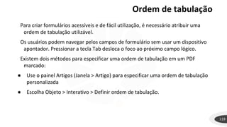 Ordem de tabulação
119
Para criar formulários acessíveis e de fácil utilização, é necessário atribuir uma
ordem de tabulação utilizável.
Os usuários podem navegar pelos campos de formulário sem usar um dispositivo
apontador. Pressionar a tecla Tab desloca o foco ao próximo campo lógico.
Existem dois métodos para especificar uma ordem de tabulação em um PDF
marcado:
● Use o painel Artigos (Janela > Artigo) para especificar uma ordem de tabulação
personalizada
● Escolha Objeto > Interativo > Definir ordem de tabulação.
 