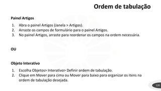 120
Painel Artigos
1. Abra o painel Artigos (Janela > Artigos).
2. Arraste os campos de formulário para o painel Artigos.
3. No painel Artigos, arraste para reordenar os campos na ordem necessária.
OU
Objeto Interativo
1. Escolha Objetos> Interativo> Definir ordem de tabulação.
2. Clique em Mover para cima ou Mover para baixo para organizar os itens na
ordem de tabulação desejada.
Ordem de tabulação
 