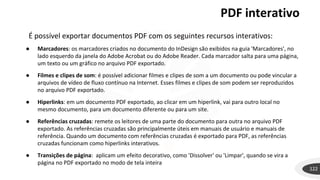 PDF interativo
122
É possível exportar documentos PDF com os seguintes recursos interativos:
● Marcadores: os marcadores criados no documento do InDesign são exibidos na guia 'Marcadores', no
lado esquerdo da janela do Adobe Acrobat ou do Adobe Reader. Cada marcador salta para uma página,
um texto ou um gráfico no arquivo PDF exportado.
● Filmes e clipes de som: é possível adicionar filmes e clipes de som a um documento ou pode vincular a
arquivos de vídeo de fluxo contínuo na Internet. Esses filmes e clipes de som podem ser reproduzidos
no arquivo PDF exportado.
● Hiperlinks: em um documento PDF exportado, ao clicar em um hiperlink, vai para outro local no
mesmo documento, para um documento diferente ou para um site.
● Referências cruzadas: remete os leitores de uma parte do documento para outra no arquivo PDF
exportado. As referências cruzadas são principalmente úteis em manuais de usuário e manuais de
referência. Quando um documento com referências cruzadas é exportado para PDF, as referências
cruzadas funcionam como hiperlinks interativos.
● Transições de página: aplicam um efeito decorativo, como 'Dissolver' ou 'Limpar', quando se vira a
página no PDF exportado no modo de tela inteira
 