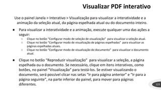 Visualizar PDF interativo
123
Use o painel Janela > Interativo > Visualização para visualizar a interatividade e a
animação da seleção atual, da página espelhada atual ou do documento inteiro.
● Para visualizar a interatividade e a animação, execute qualquer uma das ações a
seguir:
○ Clique no botão “Configurar modo de seleção de visualização” para visualizar a seleção atual.
○ Clique no botão “Configurar modo de visualização de páginas espelhadas” para visualizar as
páginas espelhadas atuais.
○ Clique no botão “Configurar modo de visualização do documento” para visualizar o documento
atual.
● Clique no botão “Reproduzir visualização” para visualizar a seleção, a página
espelhada ou o documento. Se necessário, clique em itens interativos, como
botões, no painel “Visualização” para testá-los. Se estiver visualizando o
documento, será possível clicar nas setas “Ir para página anterior” e “Ir para a
página seguinte”, na parte inferior do painel, para mover para páginas
diferentes.
 
