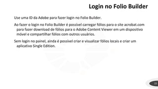 Login no Folio Builder
15
Use uma ID da Adobe para fazer login no Folio Builder.
Ao fazer o login no Folio Builder é possível carregar fólios para o site acrobat.com
para fazer download de fólios para o Adobe Content Viewer em um dispositivo
móvel e compartilhar fólios com outros usuários.
Sem login no painel, ainda é possível criar e visualizar fólios locais e criar um
aplicativo Single Edition.
 