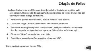 Criação de Fólios
16
Ao fazer login e criar um fólio, uma área de trabalho é criada no servidor web
acrobat.com. O conteúdo de qualquer artigo adicionado ao fólio é transferido por
upload para esse espaço de trabalho.
1. Para abrir o painel “Folio Builder”, acesse: Janela > Folio Builder.
2. Clique em “Login” e entre usando uma ID da Adobe verificada.
3. Se não for feito login no painel “Folio Builder”, será possível criar um fólio off-
line. Em seguida, será possível carregar esse fólio off-line após fazer login.
4. Clique em “Novo” para criar um novo fólio.
5. Especifique as configurações a seguir e clique em “OK”.
Outra opção é: Arquivo > Novo > Fólio
 