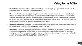 18
● Nome do Fólio: o nome do fólio é diferente do Nome da Publicação que aparece no visualizador. O
número máximo de caracteres para Nome do fólio é 60.
● Versão do visualizador: esta opção é especialmente útil se a versão mais recente do Adobe Content
Viewer estiver aguardando aprovação ou se estiver criando fólios para um aplicativo de visualizador
anterior. Depois de criar um fólio, é possível editar as propriedades do fólio para aumentar o número
da versão, mas não é possível reverter para uma versão anterior. Em vez disso, crie um novo fólio. Não
se pode especificar uma versão do visualizador anterior à v20.
● Dispositivo de destino: selecione o dispositivo de destino ou especifique as dimensões personalizadas
do dispositivo de destino, como 2048 x 1536 em um iPad HD.
● Orientação: indique se o fólio é somente retrato, somente paisagem, ou se possui orientação dupla.
Para visualizar ou publicar o fólio, todos os artigos devem corresponder à orientação do fólio. Por
exemplo, se um fólio de dupla orientação incluir um artigo somente com layout de retrato, o fólio não
poderá ser baixado na biblioteca do Adobe Content Viewer.
Criação de Fólio
 