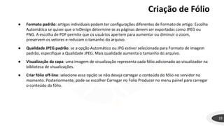 19
● Formato padrão: artigos individuais podem ter configurações diferentes de Formato de artigo. Escolha
Automático se quiser que o InDesign determine se as páginas devem ser exportadas como JPEG ou
PNG. A escolha de PDF permite que os usuários apertem para aumentar ou diminuir o zoom,
preservem os vetores e reduzam o tamanho do arquivo.
● Qualidade JPEG padrão: se a opção Automático ou JPG estiver selecionada para Formato de imagem
padrão, especifique a Qualidade JPEG. Mais qualidade aumenta o tamanho do arquivo.
● Visualização da capa: uma imagem de visualização representa cada fólio adicionado ao visualizador na
biblioteca de visualizações.
● Criar fólio off-line: selecione essa opção se não deseja carregar o conteúdo do fólio no servidor no
momento. Posteriormente, pode-se escolher Carregar no Folio Producer no menu painel para carregar
o conteúdo do fólio.
Criação de Fólio
 
