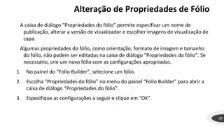 20
A caixa de diálogo “Propriedades do fólio” permite especificar um nome de
publicação, alterar a versão de visualizador e escolher imagens de visualização de
capa.
Algumas propriedades do fólio, como orientação, formato de imagem e tamanho
do fólio, não podem ser editadas na caixa de diálogo “Propriedades do fólio”. Se
necessário, crie um novo fólio com as configurações apropriadas.
1. No painel do “Folio Builder”, selecione um fólio.
2. Escolha “Propriedades do fólio” no menu do painel “Folio Builder” para abrir a
caixa de diálogo “Propriedades do fólio”.
3. Especifique as configurações a seguir e clique em “OK”.
Alteração de Propriedades de Fólio
 