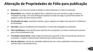 22
● Publicado: uma marca de seleção é exibida na coluna Publicado se o fólio for publicado.
● Bloqueado(s): para impedir que alguém faça o upload de uma nova versão do artigo ou altere os
metadados do artigo. Um ícone de bloqueio aparecerá ao lado do artigo no painel Folio Builder de
qualquer usuário que tiver acesso ao fólio.
● Visualizações de capas: especifique arquivos .png ou .jpg para as imagens que aparecem na biblioteca
do visualizador.
● Descrição: aparece na biblioteca do visualizador e na barra de navegação do visualizador.
● Filtro de biblioteca: nome do filtro para cada fólio de seu aplicativo. O número máximo de caracteres
para o Filtro da biblioteca é 60.
● Vinculação à borda direita: exibe artigos da direita para esquerda, e não da esquerda para direita no
visualizador. A opção é especialmente importante para idiomas asiáticos.
● Data de cobertura: controle de metadados adicional que dá a certos publicadores Enterprise maior
controle sobre a titularidade direta.
Alteração de Propriedades de Fólio para publicação
 