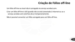 Criação de Fólios off-line
23
Um fólio off-line ou local não é carregado no serviço acrobat.com.
Criar um fólio off-line é útil quando não se está conectado à Internet ou se o
serviço acrobat.com está fora do ar temporariamente.
Não é possível converter um fólio carregado para um fólio off-line.
 