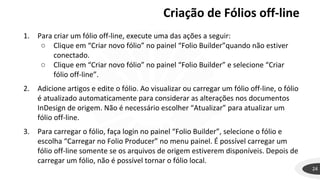 Criação de Fólios off-line
24
1. Para criar um fólio off-line, execute uma das ações a seguir:
○ Clique em “Criar novo fólio” no painel “Folio Builder”quando não estiver
conectado.
○ Clique em “Criar novo fólio” no painel “Folio Builder” e selecione “Criar
fólio off-line”.
2. Adicione artigos e edite o fólio. Ao visualizar ou carregar um fólio off-line, o fólio
é atualizado automaticamente para considerar as alterações nos documentos
InDesign de origem. Não é necessário escolher “Atualizar” para atualizar um
fólio off-line.
3. Para carregar o fólio, faça login no painel “Folio Builder”, selecione o fólio e
escolha “Carregar no Folio Producer” no menu painel. É possível carregar um
fólio off-line somente se os arquivos de origem estiverem disponíveis. Depois de
carregar um fólio, não é possível tornar o fólio local.
 