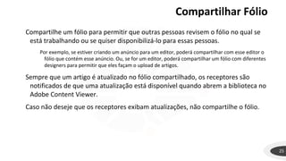 Compartilhar Fólio
25
Compartilhe um fólio para permitir que outras pessoas revisem o fólio no qual se
está trabalhando ou se quiser disponibilizá-lo para essas pessoas.
Por exemplo, se estiver criando um anúncio para um editor, poderá compartilhar com esse editor o
fólio que contém esse anúncio. Ou, se for um editor, poderá compartilhar um fólio com diferentes
designers para permitir que eles façam o upload de artigos.
Sempre que um artigo é atualizado no fólio compartilhado, os receptores são
notificados de que uma atualização está disponível quando abrem a biblioteca no
Adobe Content Viewer.
Caso não deseje que os receptores exibam atualizações, não compartilhe o fólio.
 