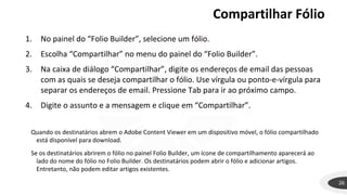 Compartilhar Fólio
26
1. No painel do “Folio Builder”, selecione um fólio.
2. Escolha “Compartilhar” no menu do painel do “Folio Builder”.
3. Na caixa de diálogo “Compartilhar”, digite os endereços de email das pessoas
com as quais se deseja compartilhar o fólio. Use vírgula ou ponto-e-vírgula para
separar os endereços de email. Pressione Tab para ir ao próximo campo.
4. Digite o assunto e a mensagem e clique em “Compartilhar”.
Quando os destinatários abrem o Adobe Content Viewer em um dispositivo móvel, o fólio compartilhado
está disponível para download.
Se os destinatários abrirem o fólio no painel Folio Builder, um ícone de compartilhamento aparecerá ao
lado do nome do fólio no Folio Builder. Os destinatários podem abrir o fólio e adicionar artigos.
Entretanto, não podem editar artigos existentes.
 
