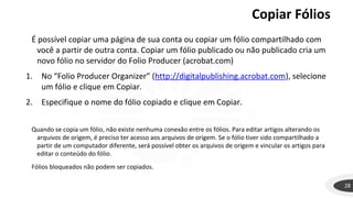 Copiar Fólios
28
É possível copiar uma página de sua conta ou copiar um fólio compartilhado com
você a partir de outra conta. Copiar um fólio publicado ou não publicado cria um
novo fólio no servidor do Folio Producer (acrobat.com)
1. No “Folio Producer Organizer” (http://digitalpublishing.acrobat.com), selecione
um fólio e clique em Copiar.
2. Especifique o nome do fólio copiado e clique em Copiar.
Quando se copia um fólio, não existe nenhuma conexão entre os fólios. Para editar artigos alterando os
arquivos de origem, é preciso ter acesso aos arquivos de origem. Se o fólio tiver sido compartilhado a
partir de um computador diferente, será possível obter os arquivos de origem e vincular os artigos para
editar o conteúdo do fólio.
Fólios bloqueados não podem ser copiados.
 