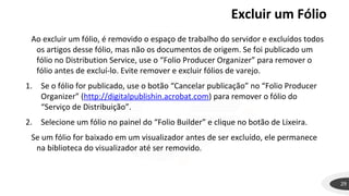 Excluir um Fólio
29
Ao excluir um fólio, é removido o espaço de trabalho do servidor e excluídos todos
os artigos desse fólio, mas não os documentos de origem. Se foi publicado um
fólio no Distribution Service, use o “Folio Producer Organizer” para remover o
fólio antes de excluí-lo. Evite remover e excluir fólios de varejo.
1. Se o fólio for publicado, use o botão “Cancelar publicação” no “Folio Producer
Organizer” (http://digitalpublishin.acrobat.com) para remover o fólio do
“Serviço de Distribuição”.
2. Selecione um fólio no painel do “Folio Builder” e clique no botão de Lixeira.
Se um fólio for baixado em um visualizador antes de ser excluído, ele permanece
na biblioteca do visualizador até ser removido.
 