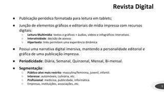 Revista Digital
3
● Publicação periódica formatada para leitura em tablets;
● Junção de elementos gráficos e editoriais de mídia impressa com recursos
digitais:
○ Leitura Multimídia: textos e gráficos + áudios, vídeos e infográficos interativos.
○ Interatividade: decisão de acesso.
○ Hipertexto: links permitem uma experiência dinâmica
● Possui uma narrativa digital imersiva, mantendo a personalidade editorial e
gráfica de uma publicação impressa.
● Periodicidade: Diária, Semanal, Quinzenal, Mensal, Bi-mensal.
● Segmentação:
○ Público-alvo mais restrito: masculina/feminina, juvenil, infantil.
○ Interesse: automóveis, culinária, etc.
○ Profissional: medicina, publicidade, informática.
○ Empresas, instituições, associações, etc.
 