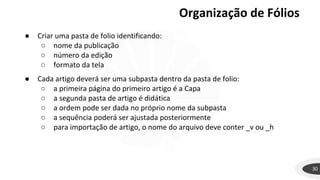 Organização de Fólios
30
● Criar uma pasta de folio identificando:
○ nome da publicação
○ número da edição
○ formato da tela
● Cada artigo deverá ser uma subpasta dentro da pasta de folio:
○ a primeira página do primeiro artigo é a Capa
○ a segunda pasta de artigo é didática
○ a ordem pode ser dada no próprio nome da subpasta
○ a sequência poderá ser ajustada posteriormente
○ para importação de artigo, o nome do arquivo deve conter _v ou _h
 