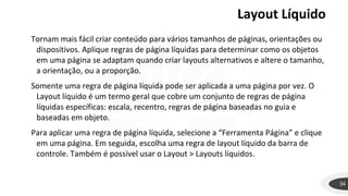 Layout Líquido
34
Tornam mais fácil criar conteúdo para vários tamanhos de páginas, orientações ou
dispositivos. Aplique regras de página líquidas para determinar como os objetos
em uma página se adaptam quando criar layouts alternativos e altere o tamanho,
a orientação, ou a proporção.
Somente uma regra de página líquida pode ser aplicada a uma página por vez. O
Layout líquido é um termo geral que cobre um conjunto de regras de página
líquidas específicas: escala, recentro, regras de página baseadas no guia e
baseadas em objeto.
Para aplicar uma regra de página líquida, selecione a “Ferramenta Página” e clique
em uma página. Em seguida, escolha uma regra de layout líquido da barra de
controle. Também é possível usar o Layout > Layouts líquidos.
 