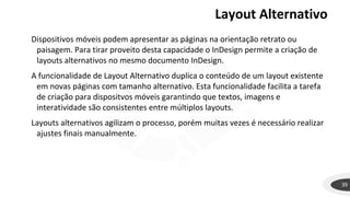 Layout Alternativo
39
Dispositivos móveis podem apresentar as páginas na orientação retrato ou
paisagem. Para tirar proveito desta capacidade o InDesign permite a criação de
layouts alternativos no mesmo documento InDesign.
A funcionalidade de Layout Alternativo duplica o conteúdo de um layout existente
em novas páginas com tamanho alternativo. Esta funcionalidade facilita a tarefa
de criação para dispositvos móveis garantindo que textos, imagens e
interatividade são consistentes entre múltiplos layouts.
Layouts alternativos agilizam o processo, porém muitas vezes é necessário realizar
ajustes finais manualmente.
 