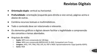 Revistas Digitais
4
● Orientação dupla: vertical ou horizontal.
● Profundidade: orientação (esquerda para direita o vice-versa), páginas acima e
abaixo de outras.
● Combina recursos textuais e multimidiáticos.
● Todo o conteúdo deve ser relacionado e relevante.
● Os elementos gráficos e digitais devem facilitar a legibilidade e compreensão
dos conceitos e temas abordados.
● Arquivos de mídia:
○ Áudio: MP3 com compressão de 128 kbps
○ Vídeo: MP4 com compressão MPEG4 AVC (h.264). Compatível com iTunes.
○ Imagens: JPEG, TIFF, PNG, PSD, EPS, AI, PDF e INDD. Aproximadamente 72ppi (padrão ADPS).
○ Cores: RGB
 