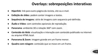 43
● Hiperlink: link para outra página da revista, site ou e-mail.
● Exibição de slides: podem conter imagens e textos.
● Sequência de Imagens: série de imagens com sequencia pré-definida.
● Áudio e Vídeo: com controles opcionais de reprodução.
● Panorama: ambiente 3D e rotação 360o
com zoom.
● Conteúdo da Web: visualização e interação com conteúdo publicado na internet
ou arquivo HTML local.
● Panorama & Zoom: imagem grande em um frame menor.
● Quadro com rolagem: conteúdo que se move em um frame.
Overlays: sobreposições interativas
 