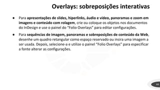 44
● Para apresentações de slides, hiperlinks, áudio e vídeo, panoramas e zoom em
imagens e conteúdo com rolagem, crie ou coloque os objetos nos documentos
do InDesign e use o painel do “Folio Overlays” para editar configurações.
● Para sequências de imagem, panoramas e sobreposições de conteúdo da Web,
desenhe um quadro retangular como espaço reservado ou insira uma imagem a
ser usada. Depois, selecione-a e utilize o painel “Folio Overlays” para especificar
a fonte alterar as configurações.
Overlays: sobreposições interativas
 