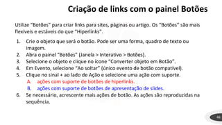Criação de links com o painel Botões
46
Utilize “Botões” para criar links para sites, páginas ou artigo. Os “Botões” são mais
flexíveis e estáveis do que “Hiperlinks”.
1. Crie o objeto que será o botão. Pode ser uma forma, quadro de texto ou
imagem.
2. Abra o painel “Botões” (Janela > Interativo > Botões).
3. Selecione o objeto e clique no ícone “Converter objeto em Botão”.
4. Em Evento, selecione “Ao soltar” (único evento de botão compatível).
5. Clique no sinal + ao lado de Ação e selecione uma ação com suporte.
A. ações com suporte de botões de hiperlinks.
B. ações com suporte de botões de apresentação de slides.
6. Se necessário, acrescente mais ações de botão. As ações são reproduzidas na
sequência.
 