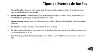 Tipos de Eventos de Botões
49
● Mouse liberado: é o evento mais usado, pois oferece uma última oportunidade de arrastar o cursor
para fora do botão sem ativar a ação.
● Mouse pressionado: a menos que haja um motivo específico para usar esta opção, é preferível usar
Mouse liberado, para que o usuário possa cancelar a ação.
● Mouse em cima: quando o ponteiro do mouse entra na área do botão definida pela caixa delimitadora
do botão.
● Mouse fora: quando o ponteiro do mouse sai da área do botão.
● Em foco: quando o botão em um arquivo PDF recebe foco, seja por meio de uma ação do mouse ou do
pressionamento da tecla Tab.
● Fora de foco: quando o foco se desloca para um botão ou campo de formulário diferente no arquivo
PDF.
 