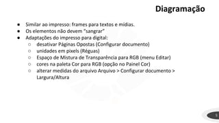 Diagramação
5
● Similar ao impresso: frames para textos e mídias.
● Os elementos não devem “sangrar”
● Adaptações do impresso para digital:
○ desativar Páginas Opostas (Configurar documento)
○ unidades em pixels (Réguas)
○ Espaço de Mistura de Transparência para RGB (menu Editar)
○ cores na paleta Cor para RGB (opção no Painel Cor)
○ alterar medidas do arquivo Arquivo > Configurar documento >
Largura/Altura
 