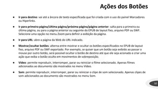 Ações dos Botões
50
● Ir para destino: vai até a âncora de texto especificada que foi criada com o uso do painel Marcadores
ou Hiperlinks.
● Ir para primeira página/última página/próxima página/página anterior: salta para a primeira ou
última página, ou para a página anterior ou seguinte do EPUB de layout fixo, arquivo PDF ou SWF.
Selecione uma opção no menu Zoom para definir a exibição da página.
● Ir para URL: abre a página da Web do URL indicado.
● Mostrar/ocultar botões: alterna entre mostrar e ocultar os botões especificados no EPUB de layout
fixo, arquivo PDF ou SWF exportado. Por exemplo, se quiser que um botão seja exibido ao passar o
mouse por outro botão, será possível ocultar o botão de destino até que ele seja acionado e criar uma
ação que exiba o botão oculto em movimentos de sobreposição.
● Vídeo: permite reproduzir, interromper, parar ou reiniciar o filme selecionado. Apenas filmes
adicionados ao documento são mostrados no menu Vídeo.
● Som: permite reproduzir, interromper, parar ou reiniciar o clipe de som selecionado. Apenas clipes de
som adicionados ao documento são mostrados no menu Som.
 