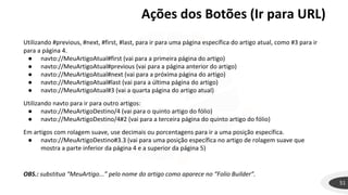 Ações dos Botões (Ir para URL)
51
Utilizando #previous, #next, #first, #last, para ir para uma página específica do artigo atual, como #3 para ir
para a página 4.
● navto://MeuArtigoAtual#first (vai para a primeira página do artigo)
● navto://MeuArtigoAtual#previous (vai para a página anterior do artigo)
● navto://MeuArtigoAtual#next (vai para a próxima página do artigo)
● navto://MeuArtigoAtual#last (vai para a última página do artigo)
● navto://MeuArtigoAtual#3 (vai a quarta página do artigo atual)
Utilizando navto para ir para outro artigos:
● navto://MeuArtigoDestino/4 (vai para o quinto artigo do fólio)
● navto://MeuArtigoDestino/4#2 (vai para a terceira página do quinto artigo do fólio)
Em artigos com rolagem suave, use decimais ou porcentagens para ir a uma posição específica.
● navto://MeuArtigoDestino#3.3 (vai para uma posição específica no artigo de rolagem suave que
mostra a parte inferior da página 4 e a superior da página 5)
OBS.: substitua “MeuArtigo...” pelo nome do artigo como aparece no “Folio Builder”.
 