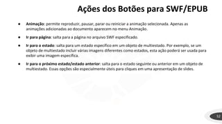 Ações dos Botões para SWF/EPUB
52
● Animação: permite reproduzir, pausar, parar ou reiniciar a animação selecionada. Apenas as
animações adicionadas ao documento aparecem no menu Animação.
● Ir para página: salta para a página no arquivo SWF especificado.
● Ir para o estado: salta para um estado específico em um objeto de multiestado. Por exemplo, se um
objeto de multiestado incluir várias imagens diferentes como estados, esta ação poderá ser usada para
exibir uma imagem específica.
● Ir para o próximo estado/estado anterior: salta para o estado seguinte ou anterior em um objeto de
multiestado. Essas opções são especialmente úteis para cliques em uma apresentação de slides.
 