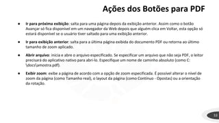 Ações dos Botões para PDF
53
● Ir para próxima exibição: salta para uma página depois da exibição anterior. Assim como o botão
Avançar só fica disponível em um navegador da Web depois que alguém clica em Voltar, esta opção só
estará disponível se o usuário tiver saltado para uma exibição anterior.
● Ir para exibição anterior: salta para a última página exibida do documento PDF ou retorna ao último
tamanho de zoom aplicado.
● Abrir arquivo: inicia e abre o arquivo especificado. Se especificar um arquivo que não seja PDF, o leitor
precisará do aplicativo nativo para abri-lo. Especifique um nome de caminho absoluto (como C:
docsamostra.pdf).
● Exibir zoom: exibe a página de acordo com a opção de zoom especificada. É possível alterar o nível de
zoom da página (como Tamanho real), o layout da página (como Contínuo - Opostas) ou a orientação
da rotação.
 
