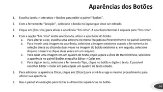 Aparências dos Botões
54
1. Escolha Janela > Interativo > Botões para exibir o painel “Botões”.
2. Com a ferramenta “Seleção” , selecione o botão no layout que deve ser editado.
3. Clique em [Em cima] para ativar a aparência “Em cima”. A aparência Normal é copiada para “Em cima”.
4. Com a opção “Em cima” ainda selecionada, altere a aparência do botão:
a. Para alterar a cor, escolha uma amostra no menu Traçado ou Preenchimento no painel Controle.
b. Para inserir uma imagem na aparência, selecione a imagem existente usando a ferramenta de
seleção direta ou clicando duas vezes na imagem do botão existente e, em seguida, selecione
Arquivo > Inserir e clique duas vezes em um arquivo.
c. Para colar uma imagem em um quadro de texto, copie-a para a Área de transferência, selecione
a aparência no painel Botões e escolha Editar > Colar em.
d. Para digitar texto, selecione a ferramenta Tipo, clique no botão e digite o texto. É possível
escolher Editar > Colar em para copiar um quadro de texto colado.
5. Para adicionar a aparência Clicar, clique em [Clicar] para ativá-la e siga o mesmo procedimento para
alterar sua aparência.
6. Use o painel Visualização para testar as diferentes aparências do botão.
 