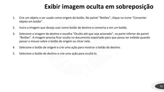 Exibir imagem oculta em sobreposição
55
1. Crie um objeto a ser usado como origem do botão. No painel “Botões”, clique no ícone “Converter
objeto em botão”.
2. Insira a imagem que deseja usar como botão de destino e converta-a em um botão.
3. Selecione a imagem de destino e escolha “Oculto até que seja acionado”, na parte inferior do painel
“Botões”. A imagem precisa ficar oculta no documento exportado para que possa ser exibida quando
passar o mouse sobre o botão de origem ou clicar nele.
4. Selecione o botão de origem e crie uma ação para mostrar o botão de destino.
5. Selecione o botão de destino e crie uma ação para ocultá-lo.
 