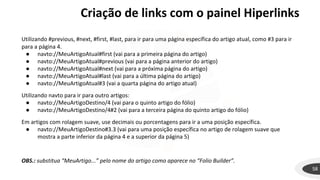 Criação de links com o painel Hiperlinks
58
Utilizando #previous, #next, #first, #last, para ir para uma página específica do artigo atual, como #3 para ir
para a página 4.
● navto://MeuArtigoAtual#first (vai para a primeira página do artigo)
● navto://MeuArtigoAtual#previous (vai para a página anterior do artigo)
● navto://MeuArtigoAtual#next (vai para a próxima página do artigo)
● navto://MeuArtigoAtual#last (vai para a última página do artigo)
● navto://MeuArtigoAtual#3 (vai a quarta página do artigo atual)
Utilizando navto para ir para outro artigos:
● navto://MeuArtigoDestino/4 (vai para o quinto artigo do fólio)
● navto://MeuArtigoDestino/4#2 (vai para a terceira página do quinto artigo do fólio)
Em artigos com rolagem suave, use decimais ou porcentagens para ir a uma posição específica.
● navto://MeuArtigoDestino#3.3 (vai para uma posição específica no artigo de rolagem suave que
mostra a parte inferior da página 4 e a superior da página 5)
OBS.: substitua “MeuArtigo...” pelo nome do artigo como aparece no “Folio Builder”.
 
