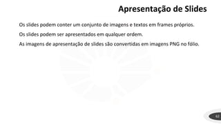 62
Os slides podem conter um conjunto de imagens e textos em frames próprios.
Os slides podem ser apresentados em qualquer ordem.
As imagens de apresentação de slides são convertidas em imagens PNG no fólio.
Apresentação de Slides
 