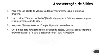 63
1. Para criar um objeto de vários estados, primeiramente insira e alinhe as
imagens.
2. Use o painel “Estados do objeto” (Janela > Interativo > Estados do objeto) para
criar a apresentação de slides.
3. No painel “Estados do objeto”, especifique um nome de objeto.
4. Crie botões para navegar entre os estados do objeto. Utilize as ações “Ir para o
próximo estado” e “Ir para o estado anterior” para navegação.
Apresentação de Slides
 