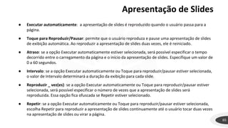 65
● Executar automaticamente: a apresentação de slides é reproduzido quando o usuário passa para a
página.
● Toque para Reproduzir/Pausar: permite que o usuário reproduza e pause uma apresentação de slides
de exibição automática. Ao reproduzir a apresentação de slides duas vezes, ele é reiniciado.
● Atraso: se a opção Executar automaticamente estiver selecionada, será possível especificar o tempo
decorrido entre o carregamento da página e o início da apresentação de slides. Especifique um valor de
0 a 60 segundos.
● Intervalo: se a opção Executar automaticamente ou Toque para reproduzir/pausar estiver selecionada,
o valor de Intervalo determinará a duração da exibição para cada slide.
● Reproduzir _ vez(es): se a opção Executar automaticamente ou Toque para reproduzir/pausar estiver
selecionada, será possível especificar o número de vezes que a apresentação de slides será
reproduzida. Essa opção fica ofuscada se Repetir estiver selecionado.
● Repetir: se a opção Executar automaticamente ou Toque para reproduzir/pausar estiver selecionada,
escolha Repetir para reproduzir a apresentação de slides continuamente até o usuário tocar duas vezes
na apresentação de slides ou virar a página.
Apresentação de Slides
 