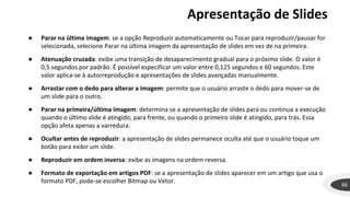 66
● Parar na última imagem: se a opção Reproduzir automaticamente ou Tocar para reproduzir/pausar for
selecionada, selecione Parar na última imagem da apresentação de slides em vez de na primeira.
● Atenuação cruzada: exibe uma transição de desaparecimento gradual para o próximo slide. O valor é
0,5 segundos por padrão. É possível especificar um valor entre 0,125 segundos e 60 segundos. Este
valor aplica-se à autorreprodução e apresentações de slides avançadas manualmente.
● Arrastar com o dedo para alterar a imagem: permite que o usuário arraste o dedo para mover-se de
um slide para o outro.
● Parar na primeira/última imagem: determina se a apresentação de slides para ou continua a execução
quando o último slide é atingido, para frente, ou quando o primeiro slide é atingido, para trás. Essa
opção afeta apenas a varredura.
● Ocultar antes de reproduzir: a apresentação de slides permanece oculta até que o usuário toque um
botão para exibir um slide.
● Reproduzir em ordem inversa: exibe as imagens na ordem reversa.
● Formato de exportação em artigos PDF: se a apresentação de slides aparecer em um artigo que usa o
formato PDF, pode-se escolher Bitmap ou Vetor.
Apresentação de Slides
 