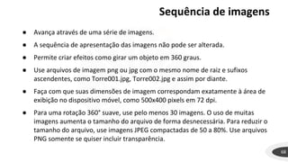 Sequência de imagens
68
● Avança através de uma série de imagens.
● A sequência de apresentação das imagens não pode ser alterada.
● Permite criar efeitos como girar um objeto em 360 graus.
● Use arquivos de imagem png ou jpg com o mesmo nome de raiz e sufixos
ascendentes, como Torre001.jpg, Torre002.jpg e assim por diante.
● Faça com que suas dimensões de imagem correspondam exatamente à área de
exibição no dispositivo móvel, como 500x400 pixels em 72 dpi.
● Para uma rotação 360° suave, use pelo menos 30 imagens. O uso de muitas
imagens aumenta o tamanho do arquivo de forma desnecessária. Para reduzir o
tamanho do arquivo, use imagens JPEG compactadas de 50 a 80%. Use arquivos
PNG somente se quiser incluir transparência.
 