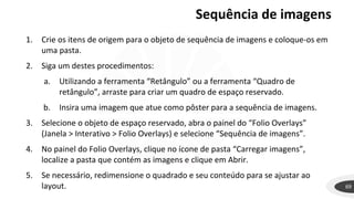 Sequência de imagens
69
1. Crie os itens de origem para o objeto de sequência de imagens e coloque-os em
uma pasta.
2. Siga um destes procedimentos:
a. Utilizando a ferramenta “Retângulo” ou a ferramenta “Quadro de
retângulo”, arraste para criar um quadro de espaço reservado.
b. Insira uma imagem que atue como pôster para a sequência de imagens.
3. Selecione o objeto de espaço reservado, abra o painel do “Folio Overlays”
(Janela > Interativo > Folio Overlays) e selecione “Sequência de imagens”.
4. No painel do Folio Overlays, clique no ícone de pasta “Carregar imagens”,
localize a pasta que contém as imagens e clique em Abrir.
5. Se necessário, redimensione o quadrado e seu conteúdo para se ajustar ao
layout.
 