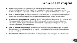 Sequência de imagens
● Repetir: se Reproduzir no carregamento da página ou Toque para Reproduzir/Pausar estiver
selecionado, é possível selecionar Repetir para reproduzir a sequência de imagens de maneira
contínua. Para parar a sequência, basta tocar duas vezes na apresentação de slides ou virar a página.
● Parar na última imagem: se a opção Reproduzir automaticamente ou Tocar para reproduzir/pausar
estiver selecionada, selecione Parar na última imagem da sequência, em vez de na primeira.
● Arrastar com o dedo para alterar a imagem: permite que o usuário arraste o dedo para mover-se para
frente ou para trás pelas imagens. Se a opção Arrastar o dedo para alterar imagem não estiver
selecionada, escolha Reproduzir automaticamente ou Toque para reproduzir/pausar para que a
sequência de imagens se torne interativa.
● Parar na primeira/última imagem: determina se o objeto para ou continua a reprodução quando a
última imagem é atingida, para frente, ou quando a primeira é atingida, para trás. Essa opção afeta
apenas a varredura.
● Reproduzir em ordem inversa: a sequência de imagens reproduzirá as imagens em ordem inversa.
72
 