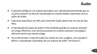 Áudio
74
● É possível configurar um arquivo de áudio a ser reproduzido permitindo que os
usuários toquem na área de visualização ou criando botões separados com as
ações de Áudio.
● É possível especificar um URL para transmitir áudio apenas de um site do tipo
http:.
● A reprodução de clipes de áudio é interrompida quando os usuários acessam
um artigo diferente, mas continua quando os usuários acessam uma página
diferente dentro do mesmo artigo.
● Para interromper o clipe de áudio (ou vídeo) ao virar a página, uma solução é
definir a reprodução automática de um arquivo de mídia “em branco”.
 